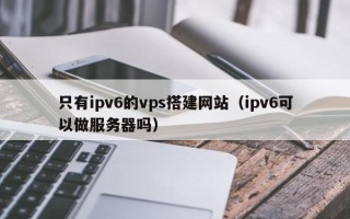 湘阴只有ipv6的vps搭建网站（ipv6可以做服务器吗）